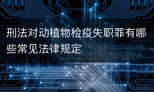 刑法对动植物检疫失职罪有哪些常见法律规定