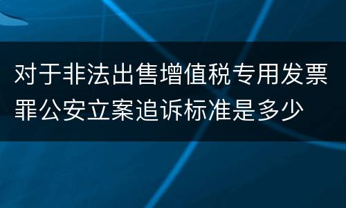 对于非法出售增值税专用发票罪公安立案追诉标准是多少