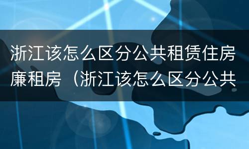 浙江该怎么区分公共租赁住房廉租房（浙江该怎么区分公共租赁住房廉租房呢）