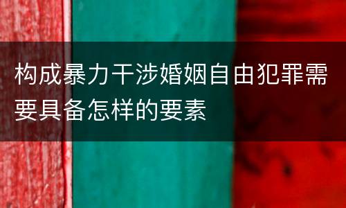 构成暴力干涉婚姻自由犯罪需要具备怎样的要素 构成暴力干涉婚姻自由犯罪需要具备怎样的要素