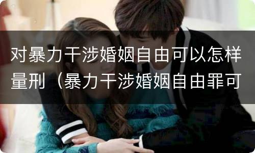 对暴力干涉婚姻自由可以怎样量刑（暴力干涉婚姻自由罪可以刑事和解吗）