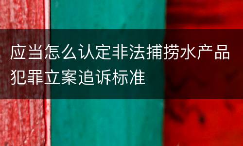 应当怎么认定非法捕捞水产品犯罪立案追诉标准