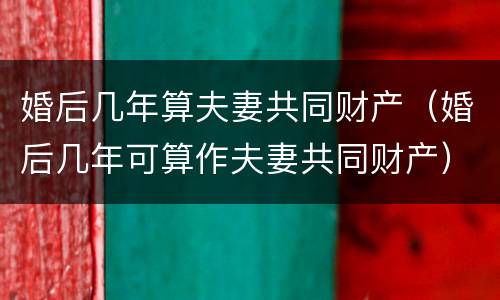 婚后几年算夫妻共同财产（婚后几年可算作夫妻共同财产）