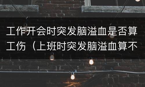 工作开会时突发脑溢血是否算工伤（上班时突发脑溢血算不算工伤）