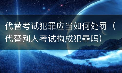 代替考试犯罪应当如何处罚（代替别人考试构成犯罪吗）