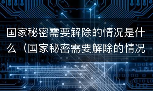 国家秘密需要解除的情况是什么（国家秘密需要解除的情况有什么）
