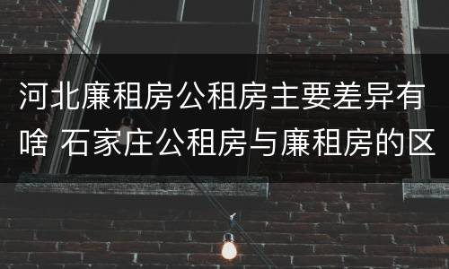 河北廉租房公租房主要差异有啥 石家庄公租房与廉租房的区别
