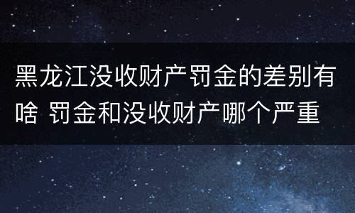 黑龙江没收财产罚金的差别有啥 罚金和没收财产哪个严重