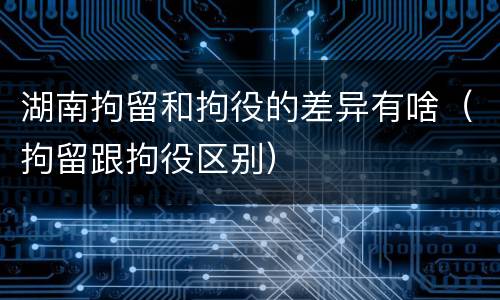 湖南拘留和拘役的差异有啥（拘留跟拘役区别）