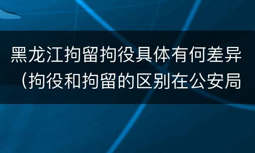 黑龙江拘留拘役具体有何差异（拘役和拘留的区别在公安局）