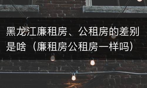 黑龙江廉租房、公租房的差别是啥（廉租房公租房一样吗）