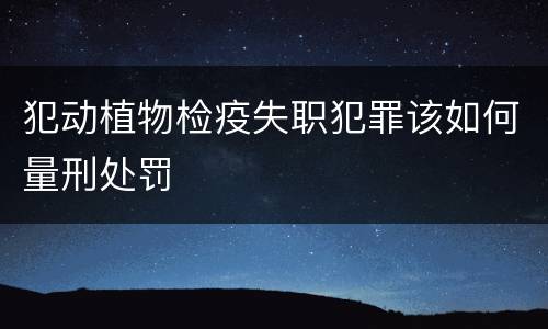 犯动植物检疫失职犯罪该如何量刑处罚