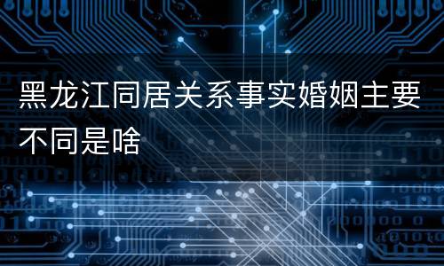 黑龙江同居关系事实婚姻主要不同是啥