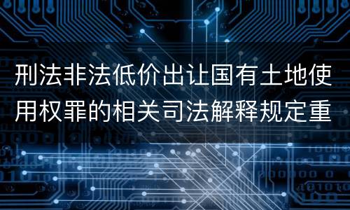 刑法非法低价出让国有土地使用权罪的相关司法解释规定重要内容有哪些