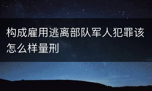 构成雇用逃离部队军人犯罪该怎么样量刑