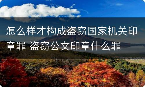怎么样才构成盗窃国家机关印章罪 盗窃公文印章什么罪