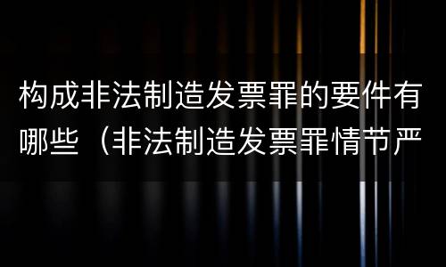构成非法制造发票罪的要件有哪些（非法制造发票罪情节严重的）