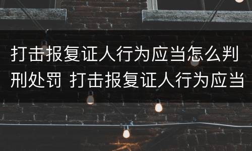 打击报复证人行为应当怎么判刑处罚 打击报复证人行为应当怎么判刑处罚