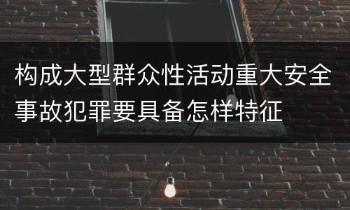 构成大型群众性活动重大安全事故犯罪要具备怎样特征
