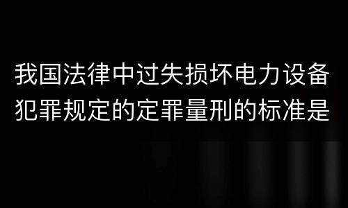 我国法律中过失损坏电力设备犯罪规定的定罪量刑的标准是怎样的