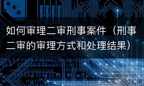 如何审理二审刑事案件（刑事二审的审理方式和处理结果）