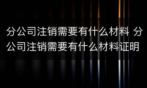 分公司注销需要有什么材料 分公司注销需要有什么材料证明