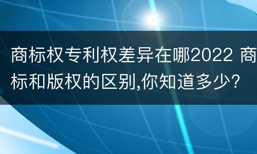 商标权专利权差异在哪2022 商标和版权的区别,你知道多少?