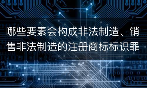 哪些要素会构成非法制造、销售非法制造的注册商标标识罪