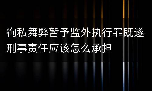 徇私舞弊暂予监外执行罪既遂刑事责任应该怎么承担