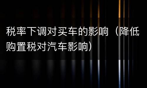 税率下调对买车的影响（降低购置税对汽车影响）