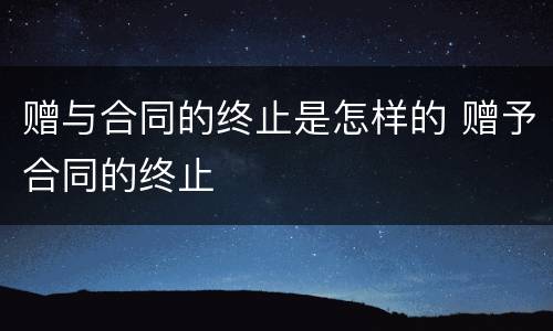 赠与合同的终止是怎样的 赠予合同的终止
