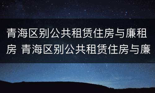 青海区别公共租赁住房与廉租房 青海区别公共租赁住房与廉租房