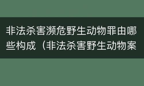 非法杀害濒危野生动物罪由哪些构成（非法杀害野生动物案例）