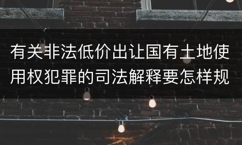 有关非法低价出让国有土地使用权犯罪的司法解释要怎样规定