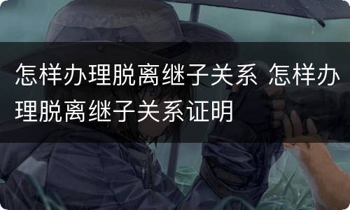 怎样办理脱离继子关系 怎样办理脱离继子关系证明