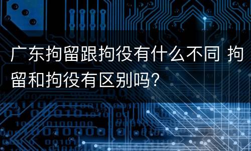 广东拘留跟拘役有什么不同 拘留和拘役有区别吗?