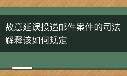 故意延误投递邮件案件的司法解释该如何规定