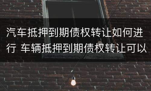 汽车抵押到期债权转让如何进行 车辆抵押到期债权转让可以买吗