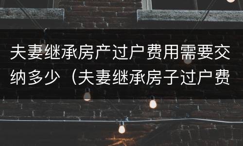 夫妻继承房产过户费用需要交纳多少（夫妻继承房子过户费怎么算）