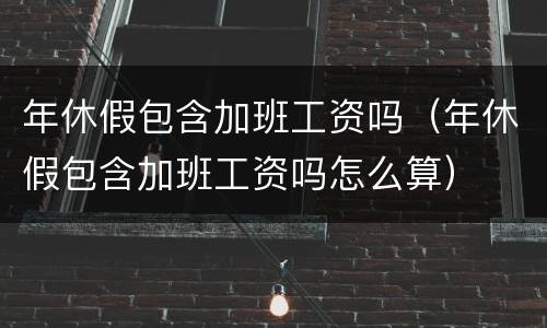 年休假包含加班工资吗（年休假包含加班工资吗怎么算）