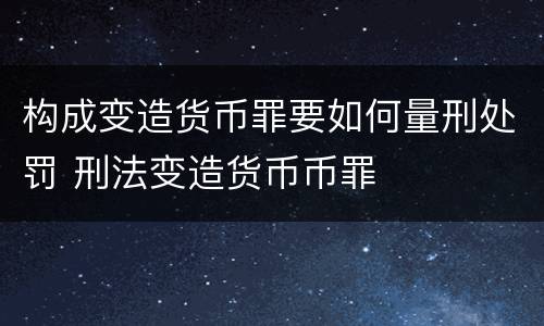 构成变造货币罪要如何量刑处罚 刑法变造货币币罪