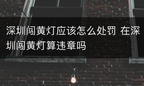 深圳闯黄灯应该怎么处罚 在深圳闯黄灯算违章吗