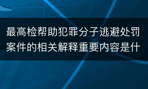 最高检帮助犯罪分子逃避处罚案件的相关解释重要内容是什么