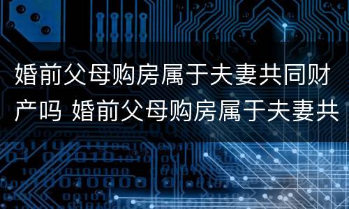 婚前父母购房属于夫妻共同财产吗 婚前父母购房属于夫妻共同财产吗女方