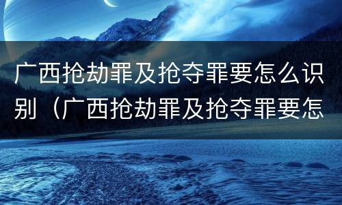广西抢劫罪及抢夺罪要怎么识别（广西抢劫罪及抢夺罪要怎么识别认定）