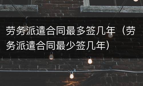 劳务派遣合同最多签几年（劳务派遣合同最少签几年）