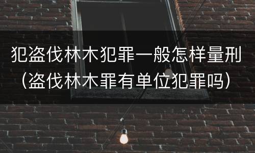 犯盗伐林木犯罪一般怎样量刑（盗伐林木罪有单位犯罪吗）