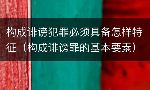 构成诽谤犯罪必须具备怎样特征（构成诽谤罪的基本要素）