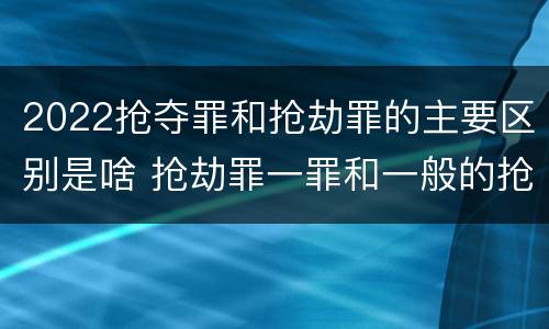 2022抢夺罪和抢劫罪的主要区别是啥 抢劫罪一罪和一般的抢劫罪