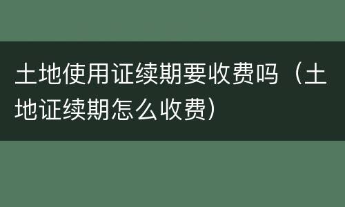 土地使用证续期要收费吗（土地证续期怎么收费）
